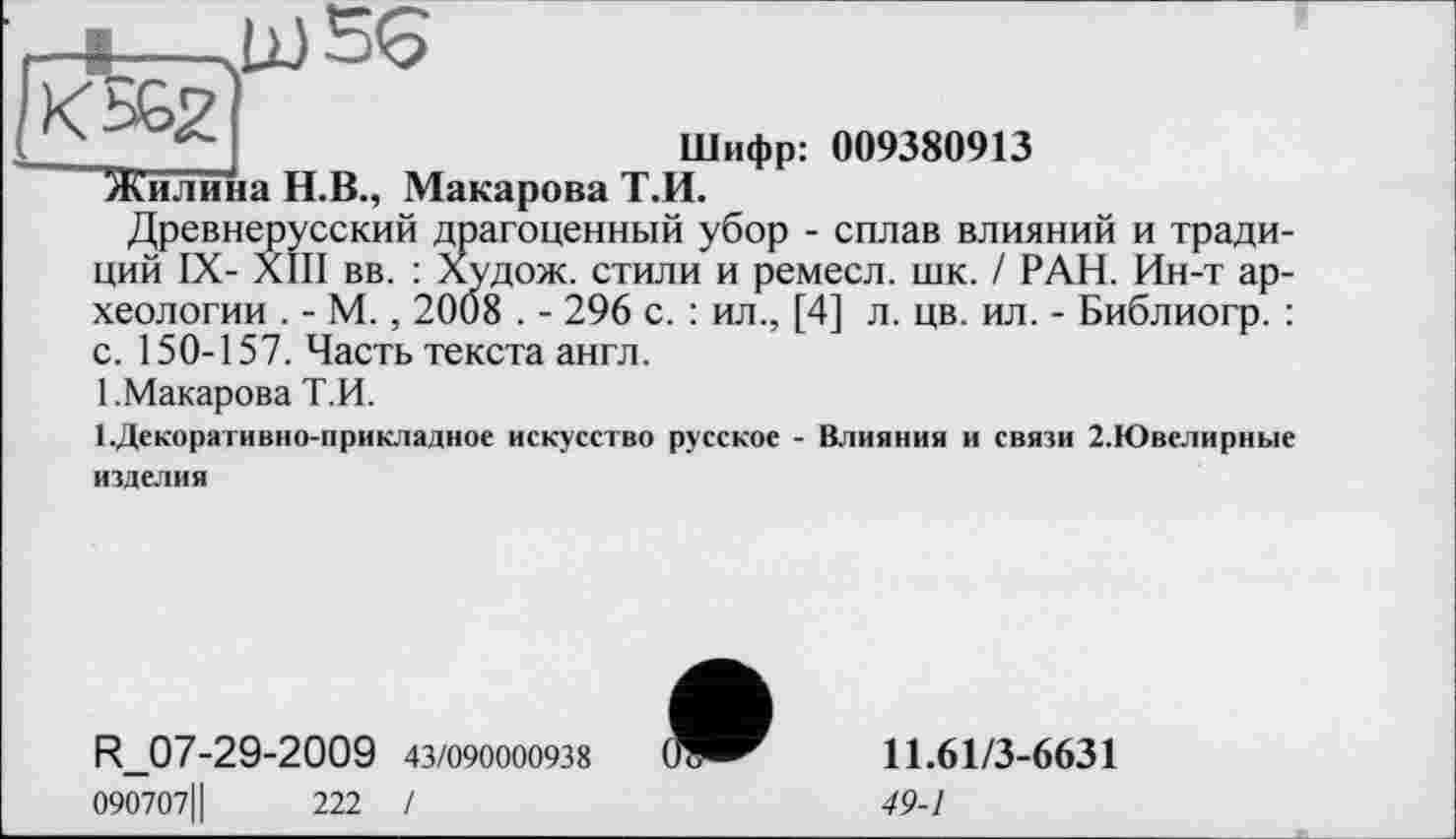 ﻿-t- -KÆ2
Шифр: 009380913 “Жилина Н.В., Макарова Т.И.
Древнерусский драгоценный убор - сплав влияний и традиций IX- XIII вв. : Худож. стили и ремесл. шк. / РАН. Ин-т археологии . - М., 2008 . - 296 с. : ил., [4] л. цв. ил. - Библиогр. : с. 150-157. Часть текста англ.
1 .Макарова Т.И.
1.Декоративно-прикладное искусство русское - Влияния и связи 2.Ювелирные изделия
Судож. стили и ремесл. шк. / РАН. Ин-т ар-108 . - 296 с. : ил., [4] л. цв. ил. - Библиогр. :
R_07-29-2009 43/090000938
090707Ц	222 /
11.61/3-6631
49-1